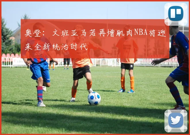 奥登：文班亚马若再增肌肉NBA将迎来全新统治时代