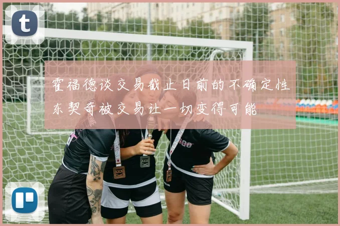 霍福德谈交易截止日前的不确定性东契奇被交易让一切变得可能