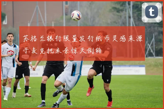 苏格兰银行限量发行纸币灵感来源于麦克托米奈惊天倒钩