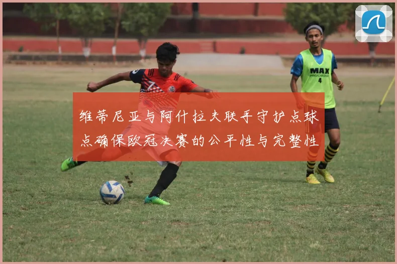维蒂尼亚与阿什拉夫联手守护点球点确保欧冠决赛的公平性与完整性