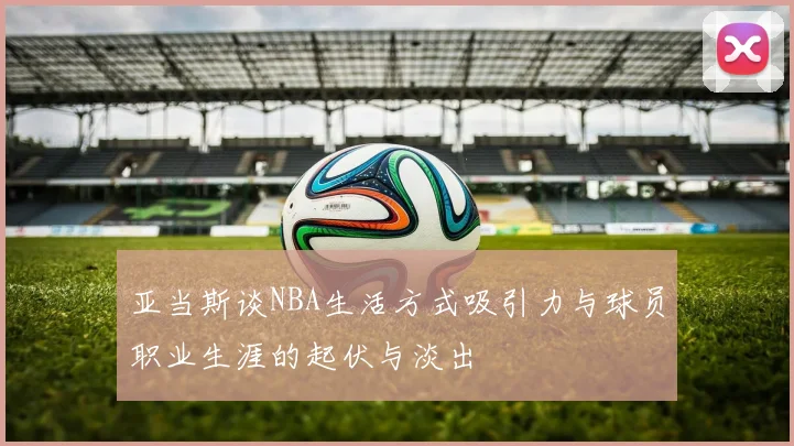 亚当斯谈NBA生活方式吸引力与球员职业生涯的起伏与淡出